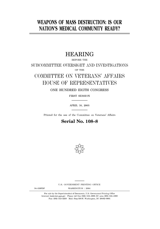handle is hein.cbhear/cbhearings80739 and id is 1 raw text is: WEAPONS OF MASS DESTRUCTION: IS OUR
NATION'S MEDICAL COMMUNITY READY?

HEARING
BEFORE THE
SUBCOMMITTEE OVERSIGHT AND INVESTIGATIONS
OF THE
COMMITTEE ON VETERANS' AFFAIRS
HOUSE OF REPRESENTATIVES
ONE HUNDRED EIGTH CONGRESS
FIRST SESSION
APRIL 10, 2003
Printed for the use of the Committee on Veterans' Affairs
Serial No. 108-8
U.S. GOVERNMENT PRINTING OFFICE
94-559PDF              WASHINGTON : 2004
For sale by the Superintendent of Documents, U.S. Government Printing Office
Internet: bookstore.gpo.gov  Phone: toll free (866) 512-1800; DC area (202) 512-1800
Fax: (202) 512-2250  Mail: Stop SSOP, Washington, DC 20402-0001


