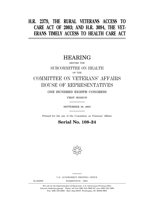 handle is hein.cbhear/cbhearings80794 and id is 1 raw text is: H.R. 2379, THE RURAL VETERANS ACCESS TO
CARE    ACT    OF   2003; AND      H.R. 3094, THE VET-
ERANS TIMELY ACCESS TO HEALTH CARE ACT
HEARING
BEFORE THE
SUBCOMMITTEE ON HEALTH
OF THE
COMMITTEE ON VETERANS' AFFAIRS
HOUSE OF REPRESENTATIVES
ONE HUNDRED EIGHTH CONGRESS
FIRST SESSION
SEPTEMBER 30, 2003
Printed for the use of the Committee on Veterans' Affairs
Serial No. 108-24
U.S. GOVERNMENT PRINTING OFFICE
95-291PDF             WASHINGTON : 2004
For sale by the Superintendent of Documents, U.S. Government Printing Office
Internet: bookstore.gpo.gov  Phone: toll free (866) 512-1800; DC area (202) 512-1800
Fax: (202) 512-2250  Mail: Stop SSOP, Washington, DC 20402-0001



