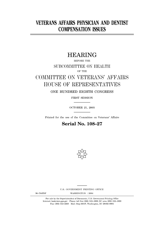handle is hein.cbhear/cbhearings80895 and id is 1 raw text is: VETERANS AFFAIRS PHYSICIAN AND DENTIST
COMPENSATION ISSUES

HEARING
BEFORE THE
SUBCOMMITTEE ON HEALTH
OF THE
COMMITTEE ON VETERANS' AFFAIRS
HOUSE OF REPRESENTATIVES
ONE HUNDRED EIGHTH CONGRESS
FIRST SESSION
OCTOBER 21, 2003
Printed for the use of the Committee on Veterans' Affairs
Serial No. 108-27
U.S. GOVERNMENT PRINTING OFFICE
96-704PDF             WASHINGTON : 2004
For sale by the Superintendent of Documents, U.S. Government Printing Office
Internet: bookstore.gpo.gov  Phone: toll free (866) 512-1800; DC area (202) 512-1800
Fax: (202) 512-2250  Mail: Stop SSOP, Washington, DC 20402-0001


