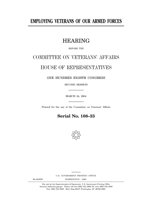 handle is hein.cbhear/cbhearings80961 and id is 1 raw text is: EMPLOYING VETERANS OF OUR ARMED FORCES

HEARING
BEFORE THE
COMMITTEE ON VETERANS' AFFAIRS
HOUSE OF REPRESENTATIVES
ONE HUNDRED EIGHTH CONGRESS
SECOND SESSION
MARCH 24, 2004
Printed for the use of the Committee on Veterans' Affairs
Serial No. 108-33
U.S. GOVERNMENT PRINTING OFFICE

98-034PDF

WASHINGTON : 2005

For sale by the Superintendent of Documents, U.S. Government Printing Office
Internet: bookstore.gpo.gov Phone: toll free (866) 512-1800; DC area (202) 512-1800
Fax: (202) 512-2250 Mail: Stop SSOP, Washington, DC 20402-0001


