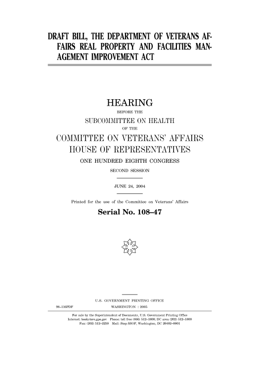 handle is hein.cbhear/cbhearings80967 and id is 1 raw text is: DRAFT BILL, THE DEPARTMENT OF VETERANS AF-
FAIRS REAL PROPERTY AND FACILITIES MAN-
AGEMENT IMPROVEMENT ACT
HEARING
BEFORE THE
SUBCOMMITTEE ON HEALTH
OF THE
COMMITTEE ON VETERANS' AFFAIRS
HOUSE OF REPRESENTATIVES
ONE HUNDRED EIGHTH CONGRESS
SECOND SESSION
JUNE 24, 2004
Printed for the use of the Committee on Veterans' Affairs
Serial No. 108-47
U.S. GOVERNMENT PRINTING OFFICE
98-116PDF            WASHINGTON : 2005
For sale by the Superintendent of Documents, U.S. Government Printing Office
Internet: bookstore.gpo.gov  Phone: toll free (866) 512-1800; DC area (202) 512-1800
Fax: (202) 512-2250  Mail: Stop SSOP, Washington, DC 20402-0001


