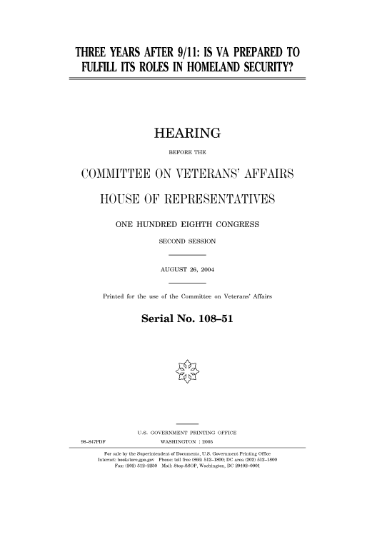 handle is hein.cbhear/cbhearings81003 and id is 1 raw text is: THREE YEARS AFTER 9/11: IS VA PREPARED TO
FULFILL ITS ROLES IN HOMELAND SECURITY?

HEARING
BEFORE THE
COMMITTEE ON VETERANS' AFFAIRS
HOUSE OF REPRESENTATIVES
ONE HUNDRED EIGHTH CONGRESS
SECOND SESSION
AUGUST 26, 2004
Printed for the use of the Committee on Veterans' Affairs
Serial No. 108-51
U.S. GOVERNMENT PRINTING OFFICE

98-847PDF

WASHINGTON : 2005

For sale by the Superintendent of Documents, U.S. Government Printing Office
Internet: bookstore.gpo.gov Phone: toll free (866) 512-1800; DC area (202) 512-1800
Fax: (202) 512-2250 Mail: Stop SSOP, Washington, DC 20402-0001


