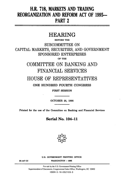 handle is hein.cbhear/cbhearings8103 and id is 1 raw text is: H.R. 718, MARKETS AND TRADING
REORGANIZATION AND REFORM ACT OF 1995--
PART 2
HEARING
BEFORE THE
SUBCOMMITTEE ON
CAPITAL MARKETS, SECURITIES, AND GOVERNMENT
SPONSORED ENTERPRISES
OF THE
COMMITTEE ON BANKING AND
FINANCIAL SERVICES
HOUSE OF REPRESENTATIVES
ONE HUNDRED FOURTH CONGRESS
FIRST SESSION
OCTOBER 25, 1995
Printed for the use of the Committee on Banking and Financial Services
Serial No. 104-11

20-447 CC

U.S. GOVERNMENT PRINTING OFFICE
WASHINGTON : 1995

For sale by the U.S. Govemment Printing Office
Superintendent of Documents, Congressional Sales Office, Washington, DC 20402
ISBN 0-16-052103-3


