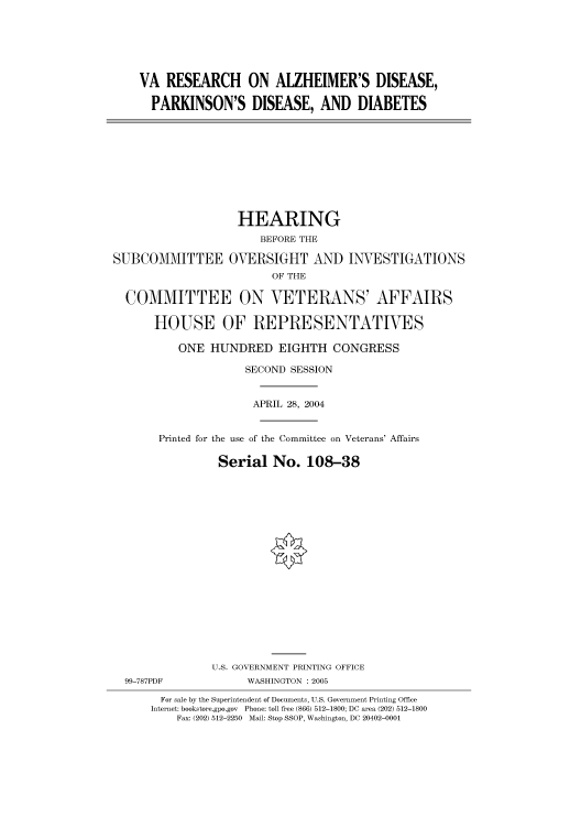 handle is hein.cbhear/cbhearings81033 and id is 1 raw text is: VA RESEARCH ON ALZHEIMER'S DISEASE,
PARKINSON'S DISEASE, AND DIABETES
HEARING
BEFORE THE
SUBCOMMITTEE OVERSIGHT AND INVESTIGATIONS
OF THE
COMMITTEE ON VETERANS' AFFAIRS
HOUSE OF REPRESENTATIVES
ONE HUNDRED EIGHTH CONGRESS
SECOND SESSION
APRIL 28, 2004
Printed for the use of the Committee on Veterans' Affairs
Serial No. 108-38
U.S. GOVERNMENT PRINTING OFFICE
99-787PDF             WASHINGTON : 2005
For sale by the Superintendent of Documents, U.S. Government Printing Office
Internet: bookstore.gpo.gov  Phone: toll free (866) 512-1800; DC area (202) 512-1800
Fax: (202) 512-2250  Mail: Stop SSOP, Washington, DC 20402-0001


