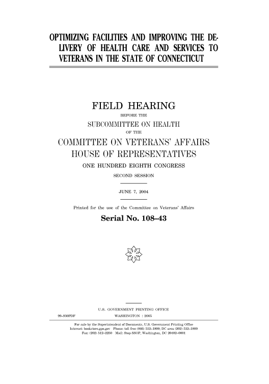handle is hein.cbhear/cbhearings81036 and id is 1 raw text is: OPTIMIZING FACILITIES AND IMPROVING THE DE-
LIVERY OF HEALTH CARE AND SERVICES TO
VETERANS IN THE STATE OF CONNECTICUT
FIELD HEARING
BEFORE THE
SUBCOMMITTEE ON HEALTH
OF THE
COMMITTEE ON VETERANS' AFFAIRS
HOUSE OF REPRESENTATIVES
ONE HUNDRED EIGHTH CONGRESS
SECOND SESSION
JUNE 7, 2004
Printed for the use of the Committee on Veterans' Affairs
Serial No. 108-43
U.S. GOVERNMENT PRINTING OFFICE
99-930PDF            WASHINGTON : 2005
For sale by the Superintendent of Documents, U.S. Government Printing Office
Internet: bookstore.gpo.gov  Phone: toll free (866) 512-1800; DC area (202) 512-1800
Fax: (202) 512-2250  Mail: Stop SSOP, Washington, DC 20402-0001


