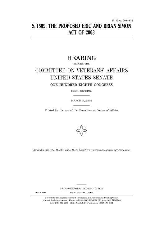 handle is hein.cbhear/cbhearings81073 and id is 1 raw text is: S. HRG. 108-831
S. 1509, THE PROPOSED ERIC AND BRIAN SIMON
ACT OF 2003
HEARING
BEFORE THE
COMMITTEE ON VETERANS' AFFAIRS
UNITED STATES SENATE
ONE HUNDRED EIGHTH CONGRESS
FIRST SESSION
MARCH 9, 2004
Printed for the use of the Committee on Veterans' Affairs
Available via the World Wide Web: http://www.access.gpo.gov/congress/senate
U.S. GOVERNMENT PRINTING OFFICE
20-730 PDF               WASHINGTON : 2005
For sale by the Superintendent of Documents, U.S. Government Printing Office
Internet: bookstore.gpo.gov Phone: toll free (866) 512-1800; DC area (202) 512-1800
Fax: (202) 512-2250 Mail: Stop SSOP, Washington, DC 20402-0001


