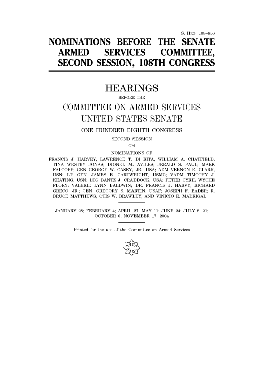 handle is hein.cbhear/cbhearings81098 and id is 1 raw text is: S. HRG. 108--856
NOMINATIONS BEFORE THE SENATE
ARMED           SERVICES           COMMITTEE,
SECOND SESSION, 108TH CONGRESS
HEARINGS
BEFORE THE
COMMITTEE ON ARMED SERVICES
UNITED STATES SENATE
ONE HUNDRED EIGHTH CONGRESS
SECOND SESSION
ON
NOMINATIONS OF
FRANCIS J. HARVEY; LAWRENCE T. DI RITA; WILLIAM A. CHATFIELD;
TINA WESTBY JONAS; DIONEL M. AVILES; JERALD S. PAUL; MARK
FALCOFF; GEN GEORGE W. CASEY, JR., USA; ADM VERNON E. CLARK,
USN; LT. GEN. JAMES E. CARTWRIGHT, USMC; VADM TIMOTHY J.
KEATING, USN; LTG BANTZ J. CRADDOCK, USA; PETER CYRIL WYCHE
FLORY; VALERIE LYNN BALDWIN; DR. FRANCIS J. HARVY; RICHARD
GRECO, JR.; GEN. GREGORY S. MARTIN, USAF; JOSEPH F. BADER; R.
BRUCE MATTHEWS; OTIS W. BRAWLEY; AND VINICIO E. MADRIGAL
JANUARY 28; FEBRUARY 4; APRIL 27; MAY 11; JUNE 24; JULY 8, 21;
OCTOBER 6; NOVEMBER 17, 2004

Printed for the use of the Committee on Armed Services


