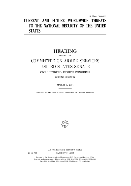 handle is hein.cbhear/cbhearings81106 and id is 1 raw text is: S. HRG. 108--863
CURRENT AND FUTURE WORLDWIDE THREATS
TO THE NATIONAL SECURITY OF THE UNITED
STATES

HEARING
BEFORE THE
COMMITTEE ON ARMED SERVICES
UNITED STATES SENATE
ONE HUNDRED EIGHTH CONGRESS
SECOND SESSION
MARCH 9, 2004
Printed for the use of the Committee on Armed Services

U.S. GOVERNMENT PRINTING OFFICE
24-122 PDF                      WASHINGTON : 2005
For sale by the Superintendent of Documents, U.S. Government Printing Office
Internet: bookstore.gpo.gov Phone: toll free (866) 512-1800; DC area (202) 512-1800
Fax: (202) 512-2250 Mail: Stop SSOP, Washington, DC 20402-0001


