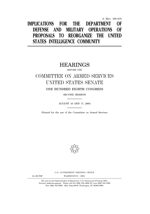 handle is hein.cbhear/cbhearings81114 and id is 1 raw text is: S. HRG. 108--875
IMPLICATIONS  FOR  THE  DEPARTMENT   OF
DEFENSE AND MILITARY OPERATIONS OF
PROPOSALS TO REORGANIZE THE UNITED
STATES INTELLIGENCE COMMUNITY

HEARINGS
BEFORE THE
COMMITTEE ON ARMED SERVICES
UNITED STATES SENATE
ONE HUNDRED EIGHTH CONGRESS
SECOND SESSION
AUGUST 16 AND 17, 2004
Printed for the use of the Committee on Armed Services

24-495 PDF

U.S. GOVERNMENT PRINTING OFFICE
WASHINGTON : 2005

For sale by the Superintendent of Documents, U.S. Government Printing Office
Internet: bookstore.gpo.gov Phone: toll free (866) 512-1800; DC area (202) 512-1800
Fax: (202) 512-2250 Mail: Stop SSOP, Washington, DC 20402-0001


