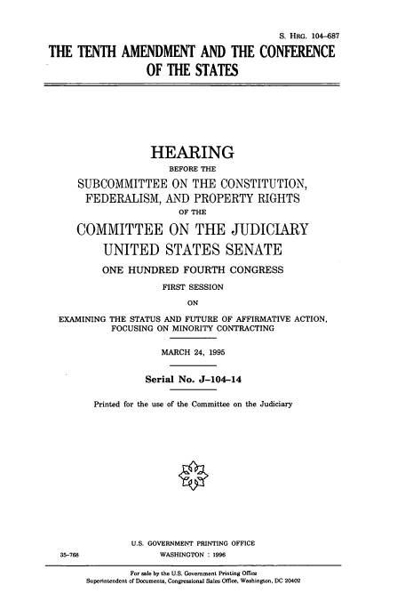 handle is hein.cbhear/cbhearings8115 and id is 1 raw text is: S. HRG. 104-687
THE TENTH AMENDMENT AND THE CONFERENCE
OF THE STATES
HEARING
BEFORE THE
SUBCOMMITTEE ON THE CONSTITUTION,
FEDERALISM, AND PROPERTY RIGHTS
OF THE
COMMITTEE ON THE JUDICIARY
UNITED STATES SENATE
ONE HUNDRED FOURTH CONGRESS
FIRST SESSION
ON
EXAMINING THE STATUS AND FUTURE OF AFFIRMATIVE ACTION,
FOCUSING ON MINORITY CONTRACTING
MARCH 24, 1995
Serial No. J-104-14
Printed for the use of the Committee on the Judiciary
U.S. GOVERNMENT PRINTING OFFICE
35-768              WASHINGTON : 1996
For sale by the U.S. Government Printing Office
Superintendent of Documents, Congressional Sales Office, Washington, DC 20402



