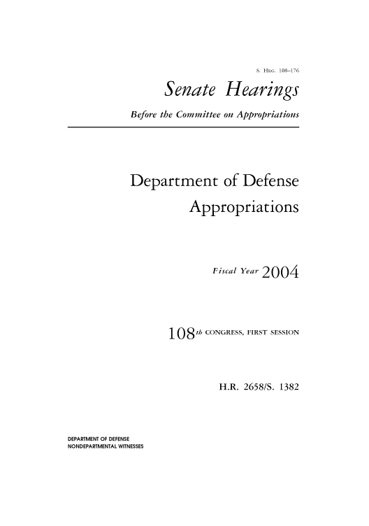 handle is hein.cbhear/cbhearings81269 and id is 1 raw text is: S. HRG. 108-176

Senate

Hearings

Before the Committee on Appropriations

Department of Defense
Appropriations
Fiscal Year 2004
108 th CONGRESS, FIRST SESSION
H.R. 2658/S. 1382

DEPARTMENT OF DEFENSE
NONDEPARTMENTAL WITNESSES



