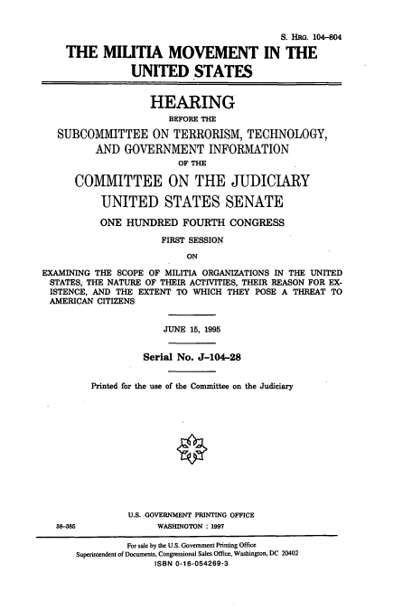 handle is hein.cbhear/cbhearings8133 and id is 1 raw text is: S. HRG. 104-804
THE MILITIA MOVEMENT IN THE
UNITED STATES
HEARING
BEFORE THE
SUBCOMMITTEE ON TERRORISM, TECHNOLOGY,
AND GOVERNMENT INFORMATION
OF THE
COMMITTEE ON THE JUDICIARY
UNITED STATES SENATE
ONE HUNDRED FOURTH CONGRESS
FIRST SESSION
ON
EXAMINING THE SCOPE OF MILITIA ORGANIZATIONS IN THE UNITED
STATES, THE NATURE OF THEIR ACTIVITIES, THEIR REASON FOR EX-
ISTENCE, AND THE EXTENT TO WHICH THEY POSE A THREAT TO
AMERICAN CITIZENS

38-385

JUNE 15, 1995
Serial No. J-104-28
Printed for the use of the Committee on the Judiciary
U.S. GOVERNMENT PRINTING OFFICE
WASHINGTON : 1997

For sale by the U.S. Government Printing Office
Superintendent of Documents, Congressional Sales Office, Washington, DC 20402
ISBN 0-16-054269-3



