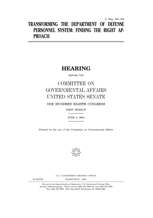 handle is hein.cbhear/cbhearings81374 and id is 1 raw text is: S. Hrg. 108-185
TRANSFORMING THE DEPARTMENT OF DEFENSE
PERSONNEL SYSTEM: FINDING THE RIGHT AP-
PROACH

HEARING
BEFORE THE
COMMITTEE ON
GOVERNMENTAL AFFAIRS
UNITED STATES SENATE
ONE HUNDRED EIGHTH CONGRESS
FIRST SESSION

JUNE 4, 2003

Printed for the use of the Committee on Governmental Affairs
U.S. GOVERNMENT PRINTING OFFICE

88-252PDF

WASHINGTON : 2003

For sale by the Superintendent of Documents, U.S. Government Printing Office
Internet: bookstore.gpo.gov Phone: toll free (866) 512-1800; DC area (202) 512-1800
Fax: (202) 512-2250 Mail: Stop SSOP, Washington, DC 20402-0001



