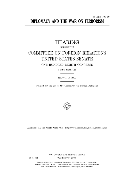 handle is hein.cbhear/cbhearings81423 and id is 1 raw text is: S. HRG. 108-90
DIPLOMACY AND THE WAR ON TERRORISM

HEARING
BEFORE THE
COMMITTEE ON FOREIGN RELATIONS
UNITED STATES SENATE
ONE HUNDRED EIGHTH CONGRESS
FIRST SESSION
MARCH 18, 2003
Printed for the use of the Committee on Foreign Relations
Available via the World Wide Web: http://www.access.gpo.gov/congress/senate
U.S. GOVERNMENT PRINTING OFFICE
89-041 PDF               WASHINGTON : 2003
For sale by the Superintendent of Documents, U.S. Government Printing Office
Internet: bookstore.gpo.gov Phone: toll free (866) 512-1800; DC area (202) 512-1800
Fax: (202) 512-2250 Mail: Stop SSOP, Washington, DC 20402-0001


