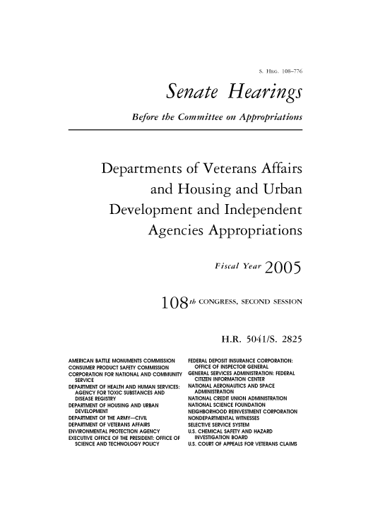 handle is hein.cbhear/cbhearings81639 and id is 1 raw text is: S. HRG. 108-776

Senate

Hearings

Before the Committee on Appropriations

Departments of Veterans Affairs
and Housing and Urban
Development and Independent
Agencies Appropriations
Fiscal Year 2005
108 th CONGRESS, SECOND SESSION
H.R. 5041/S. 2825

AMERICAN BATTLE MONUMENTS COMMISSION
CONSUMER PRODUCT SAFETY COMMISSION
CORPORATION FOR NATIONAL AND COMMUNITY
SERVICE
DEPARTMENT OF HEALTH AND HUMAN SERVICES:
AGENCY FOR TOXIC SUBSTANCES AND
DISEASE REGISTRY
DEPARTMENT OF HOUSING AND URBAN
DEVELOPMENT
DEPARTMENT OF THE ARMY-CIVIL
DEPARTMENT OF VETERANS AFFAIRS
ENVIRONMENTAL PROTECTION AGENCY
EXECUTIVE OFFICE OF THE PRESIDENT: OFFICE OF
SCIENCE AND TECHNOLOGY POLICY

FEDERAL DEPOSIT INSURANCE CORPORATION:
OFFICE OF INSPECTOR GENERAL
GENERAL SERVICES ADMINISTRATION: FEDERAL
CITIZEN INFORMATION CENTER
NATIONAL AERONAUTICS AND SPACE
ADMINISTRATION
NATIONAL CREDIT UNION ADMINISTRATION
NATIONAL SCIENCE FOUNDATION
NEIGHBORHOOD REINVESTMENT CORPORATION
NONDEPARTMENTAL WITNESSES
SELECTIVE SERVICE SYSTEM
U.S. CHEMICAL SAFETY AND HAZARD
INVESTIGATION BOARD
U.S. COURT OF APPEALS FOR VETERANS CLAIMS


