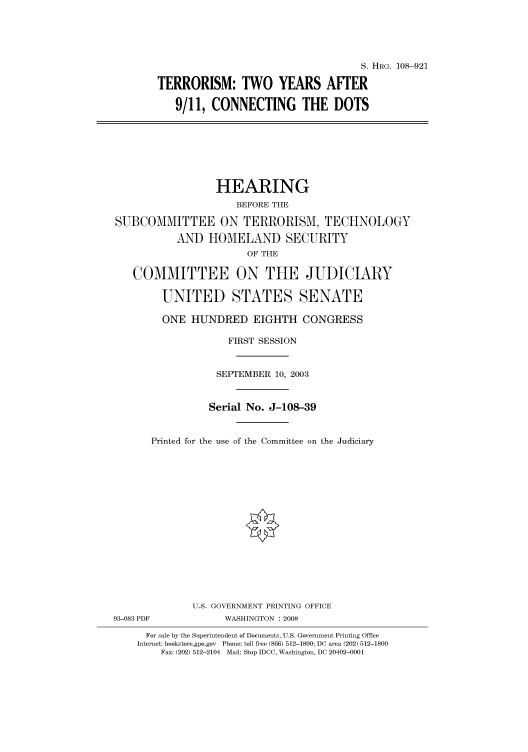 handle is hein.cbhear/cbhearings81702 and id is 1 raw text is: S. HRG. 108-921
TERRORISM: TWO YEARS AFTER
9/11, CONNECTING THE DOTS

HEARING
BEFORE THE
SUBCOMMITTEE ON TERRORISM, TECHNOLOGY
AND HOMELAND SECURITY
OF THE
COMMITTEE ON THE JUDICIARY
UNITED STATES SENATE
ONE HUNDRED EIGHTH CONGRESS
FIRST SESSION
SEPTEMBER 10, 2003
Serial No. J-108-39
Printed for the use of the Committee on the Judiciary

93-083 PDF

U.S. GOVERNMENT PRINTING OFFICE
WASHINGTON : 2008

For sale by the Superintendent of Documents, U.S. Government Printing Office
Internet: bookstore.gpo.gov Phone: toll free (866) 512-1800; DC area (202) 512-1800
Fax: (202) 512-2104 Mail: Stop IDCC, Washington, DC 20402-0001


