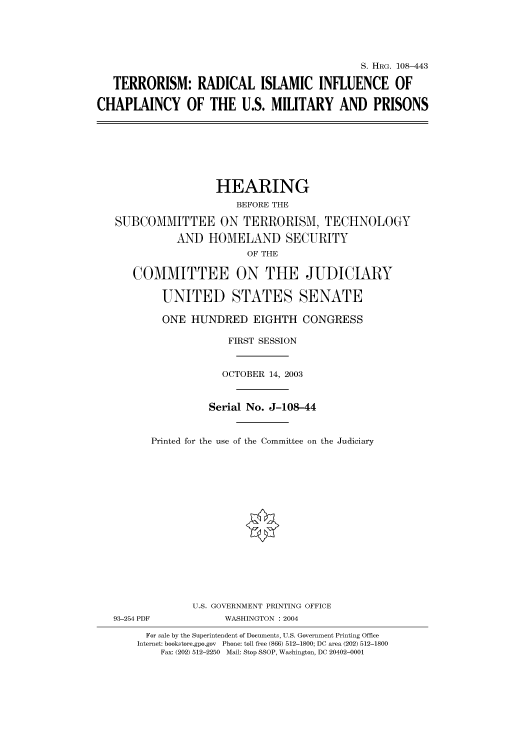 handle is hein.cbhear/cbhearings81712 and id is 1 raw text is: S. HRG. 108-443
TERRORISM: RADICAL ISLAMIC INFLUENCE OF
CHAPLAINCY OF THE U.S. MILITARY AND PRISONS

HEARING
BEFORE THE
SUBCOMMITTEE ON TERRORISM, TECHNOLOGY
AND HOMELAND SECURITY
OF THE
COMMITTEE ON THE JUDICIARY
UNITED STATES SENATE
ONE HUNDRED EIGHTH CONGRESS
FIRST SESSION
OCTOBER 14, 2003
Serial No. J-108-44
Printed for the use of the Committee on the Judiciary

93-254 PDF

U.S. GOVERNMENT PRINTING OFFICE
WASHINGTON : 2004

For sale by the Superintendent of Documents, U.S. Government Printing Office
Internet: bookstore.gpo.gov Phone: toll free (866) 512-1800; DC area (202) 512-1800
Fax: (202) 512-2250 Mail: Stop SSOP, Washington, DC 20402-0001


