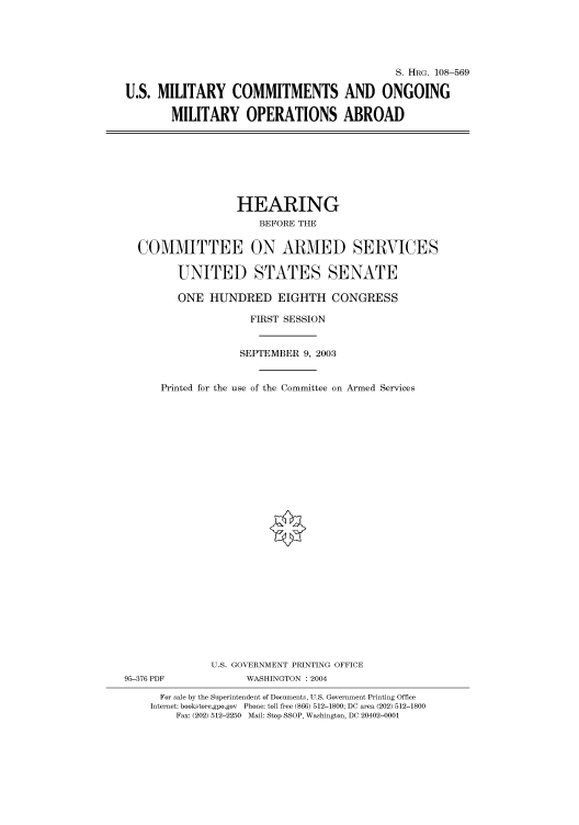 handle is hein.cbhear/cbhearings81891 and id is 1 raw text is: S. HRG. 108-569
U.S. MILITARY COMMITMENTS AND ONGOING
MILITARY OPERATIONS ABROAD

HEARING
BEFORE THE
COMMITTEE ON ARMED SERVICES
UNITED STATES SENATE
ONE HUNDRED EIGHTH CONGRESS
FIRST SESSION
SEPTEMBER 9, 2003
Printed for the use of the Committee on Armed Services
U.S. GOVERNMENT PRINTING OFFICE
95-376 PDF             WASHINGTON : 2004
For sale by the Superintendent of Documents, U.S. Government Printing Office
Internet: bookstore.gpo.gov Phone: toll free (866) 512-1800; DC area (202) 512-1800
Fax: (202) 512-2250 Mail: Stop SSOP, Washington, DC 20402-0001


