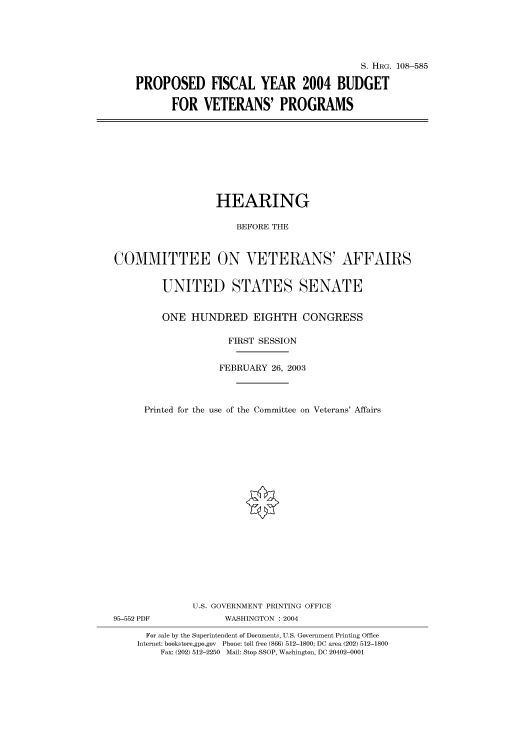 handle is hein.cbhear/cbhearings81913 and id is 1 raw text is: S. HRG. 108-585
PROPOSED FISCAL YEAR 2004 BUDGET
FOR VETERANS' PROGRAMS

HEARING
BEFORE THE
COMMITTEE ON VETERANS' AFFAIRS
UNITED STATES SENATE
ONE HUNDRED EIGHTH CONGRESS
FIRST SESSION
FEBRUARY 26, 2003
Printed for the use of the Committee on Veterans' Affairs
U.S. GOVERNMENT PRINTING OFFICE

95-552 PDF

WASHINGTON : 2004

For sale by the Superintendent of Documents, U.S. Government Printing Office
Internet: bookstore.gpo.gov Phone: toll free (866) 512-1800; DC area (202) 512-1800
Fax: (202) 512-2250 Mail: Stop SSOP, Washington, DC 20402-0001


