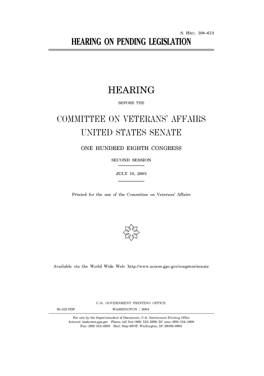 handle is hein.cbhear/cbhearings81914 and id is 1 raw text is: S. HRG. 108-613
HEARING ON PENDING LEGISLATION

HEARING
BEFORE THE
COMMITTEE ON VETERANS' AFFAIRS
UNITED STATES SENATE
ONE HUNDRED EIGHTH CONGRESS
SECOND SESSION
JULY 10, 2003
Printed for the use of the Committee on Veterans' Affairs
Available via the World Wide Web: http://www.access.gpo.gov/congress/senate
U.S. GOVERNMENT PRINTING OFFICE

95-553 PDF

WASHINGTON : 2004

For sale by the Superintendent of Documents, U.S. Government Printing Office
Internet: bookstore.gpo.gov Phone: toll free (866) 512-1800; DC area (202) 512-1800
Fax: (202) 512-2250 Mail: Stop SSOP, Washington, DC 20402-0001


