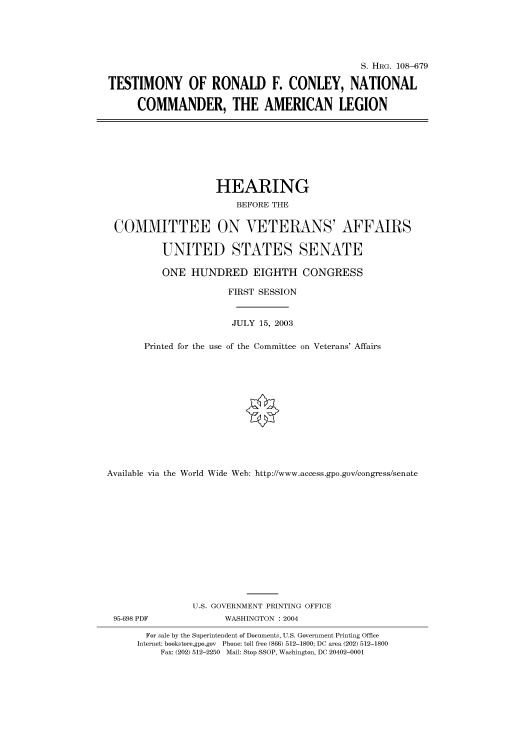 handle is hein.cbhear/cbhearings81925 and id is 1 raw text is: S. HRG. 108-679
TESTIMONY OF RONALD F. CONLEY, NATIONAL
COMMANDER, THE AMERICAN LEGION

HEARING
BEFORE THE
COMMITTEE ON VETERANS' AFFAIRS
UNITED STATES SENATE
ONE HUNDRED EIGHTH CONGRESS
FIRST SESSION
JULY 15, 2003
Printed for the use of the Committee on Veterans' Affairs
Available via the World Wide Web: http://www.access.gpo.gov/congress/senate
U.S. GOVERNMENT PRINTING OFFICE
95-698 PDF                WASHINGTON : 2004
For sale by the Superintendent of Documents, U.S. Government Printing Office
Internet: bookstore.gpo.gov Phone: toll free (866) 512-1800; DC area (202) 512-1800
Fax: (202) 512-2250 Mail: Stop SSOP, Washington, DC 20402-0001


