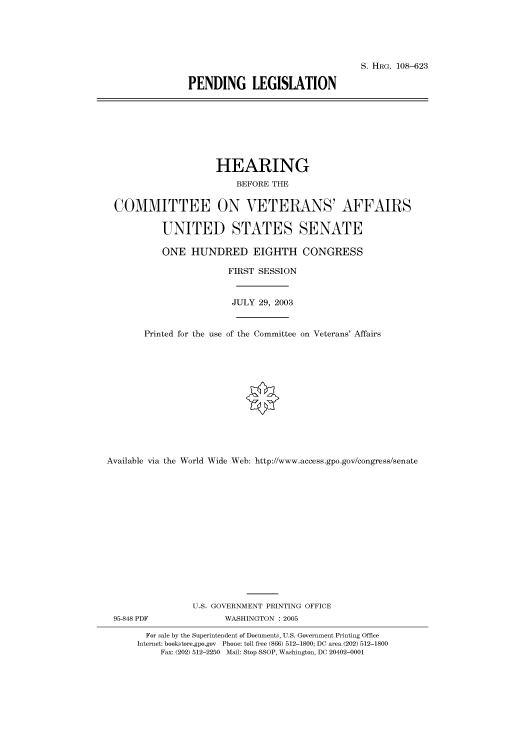 handle is hein.cbhear/cbhearings81934 and id is 1 raw text is: S. HRG. 108-623
PENDING LEGISLATION

HEARING
BEFORE THE
COMMITTEE ON VETERANS' AFFAIRS
UNITED STATES SENATE
ONE HUNDRED EIGHTH CONGRESS
FIRST SESSION
JULY 29, 2003
Printed for the use of the Committee on Veterans' Affairs
Available via the World Wide Web: http://www.access.gpo.gov/congress/senate
U.S. GOVERNMENT PRINTING OFFICE
95-848 PDF                WASHINGTON : 2005
For sale by the Superintendent of Documents, U.S. Government Printing Office
Internet: bookstore.gpo.gov Phone: toll free (866) 512-1800; DC area (202) 512-1800
Fax: (202) 512-2250 Mail: Stop SSOP, Washington, DC 20402-0001


