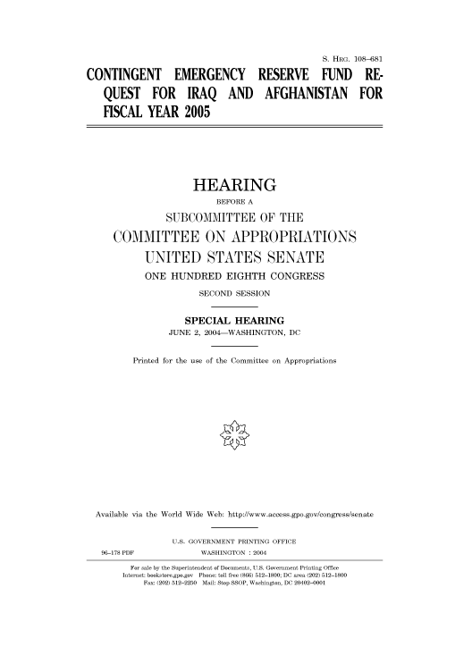 handle is hein.cbhear/cbhearings81953 and id is 1 raw text is: S. HRG. 108-681
CONTINGENT EMERGENCY RESERVE FUND RE-
QUEST FOR IRAQ AND AFGHANISTAN FOR
FISCAL YEAR 2005
HEARING
BEFORE A
SUBCOMMITTEE OF THE
COMMITTEE ON APPROPRIATIONS
UNITED STATES SENATE
ONE HUNDRED EIGHTH CONGRESS
SECOND SESSION
SPECIAL HEARING
JUNE 2, 2004-WASHINGTON, DC
Printed for the use of the Committee on Appropriations
Available via the World Wide Web: http://www.access.gpo.gov/congress/senate
U.S. GOVERNMENT PRINTING OFFICE
96-178 PDF            WASHINGTON : 2004
For sale by the Superintendent of Documents, U.S. Government Printing Office
Internet: bookstore.gpo.gov Phone: toll free (866) 512-1800; DC area (202) 512-1800
Fax: (202) 512-2250 Mail: Stop SSOP, Washington, DC 20402-0001


