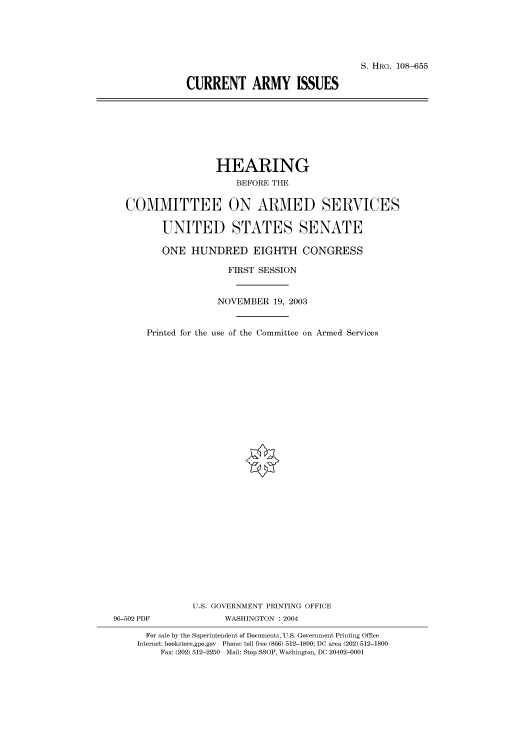 handle is hein.cbhear/cbhearings81981 and id is 1 raw text is: S. HRG. 108-655
CURRENT ARMY ISSUES

HEARING
BEFORE THE
COMMITTEE ON ARMED SERVICES
UNITED STATES SENATE
ONE HUNDRED EIGHTH CONGRESS
FIRST SESSION
NOVEMBER 19, 2003
Printed for the use of the Committee on Armed Services
U.S. GOVERNMENT PRINTING OFFICE
96-502 PDF              WASHINGTON : 2004
For sale by the Superintendent of Documents, U.S. Government Printing Office
Internet: bookstore.gpo.gov Phone: toll free (866) 512-1800; DC area (202) 512-1800
Fax: (202) 512-2250 Mail: Stop SSOP, Washington, DC 20402-0001


