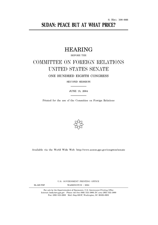 handle is hein.cbhear/cbhearings81988 and id is 1 raw text is: S. HRG. 108-666
SUDAN: PEACE BUT AT WHAT PRICE?

HEARING
BEFORE THE
COMMITTEE ON FOREIGN RELATIONS
UNITED STATES SENATE
ONE HUNDRED EIGHTH CONGRESS
SECOND SESSION
JUNE 15, 2004
Printed for the use of the Committee on Foreign Relations
Available via the World Wide Web: http://www.access.gpo.gov/congress/senate
U.S. GOVERNMENT PRINTING OFFICE
96-569 PDF               WASHINGTON : 2004
For sale by the Superintendent of Documents, U.S. Government Printing Office
Internet: bookstore.gpo.gov Phone: toll free (866) 512-1800; DC area (202) 512-1800
Fax: (202) 512-2250 Mail: Stop SSOP, Washington, DC 20402-0001


