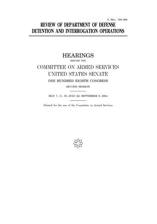 handle is hein.cbhear/cbhearings81991 and id is 1 raw text is: S. HRG. 108--868
REVIEW OF DEPARTMENT OF DEFENSE
DETENTION AND INTERROGATION OPERATIONS
HEARINGS
BEFORE THE
COMMITTEE ON ARMED SERVICES
UNITED STATES SENATE
ONE HUNDRED EIGHTH CONGRESS
SECOND SESSION
MAY 7, 11, 19; JULY 22; SEPTEMBER 9, 2004

Printed for the use of the Committee on Armed Services


