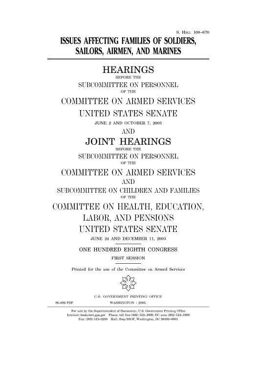 handle is hein.cbhear/cbhearings81992 and id is 1 raw text is: S. HRG. 108-670
ISSUES AFFECTING FAMILIES OF SOLDIERS,
SAILORS, AIRMEN, AND MARINES
HEARINGS
BEFORE THE
SUBCOMMITTEE ON PERSONNEL
OF THE
COMMITTEE ON ARMED SERVICES
UNITED STATES SENATE
JUNE 2 AND OCTOBER 7, 2003
AND
JOINT HEARINGS
BEFORE THE
SUBCOMMITTEE ON PERSONNEL
OF THE
COMMITTEE ON ARMED SERVICES
AND
SUBCOMMITTEE ON CHILDREN AND FAMILIES
OF THE
COMMITTEE ON HEALTH, EDUCATION,
LABOR, AND PENSIONS
UNITED STATES SENATE
JUNE 24 AND DECEMBER 11, 2003
ONE HUNDRED EIGHTH CONGRESS
FIRST SESSION
Printed for the use of the Committee on Armed Services
U.S. GOVERNMENT PRINTING OFFICE
96-602 PDF         WASHINGTON : 2005
For sale by the Superintendent of Documents, U.S. Government Printing Office
Internet: bookstore.gpo.gov  Phone: toll free (866) 512-1800; DC area (202) 512-1800
Fax: (202) 512-2250  Mail: Stop SSOP, Washington, DC 20402-0001


