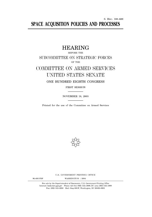 handle is hein.cbhear/cbhearings81993 and id is 1 raw text is: S. HRG. 108-669
SPACE ACQUISITION POLICIES AND PROCESSES

HEARING
BEFORE THE
SUBCOMMITTEE ON STRATEGIC FORCES
OF THE
COMMITTEE ON ARMED SERVICES
UNITED STATES SENATE
ONE HUNDRED EIGHTH CONGRESS
FIRST SESSION
NOVEMBER 18, 2003
Printed for the use of the Committee on Armed Services
U.S. GOVERNMENT PRINTING OFFICE
96-603 PDF             WASHINGTON : 2004
For sale by the Superintendent of Documents, U.S. Government Printing Office
Internet: bookstore.gpo.gov Phone: toll free (866) 512-1800; DC area (202) 512-1800
Fax: (202) 512-2250 Mail: Stop SSOP, Washington, DC 20402-0001


