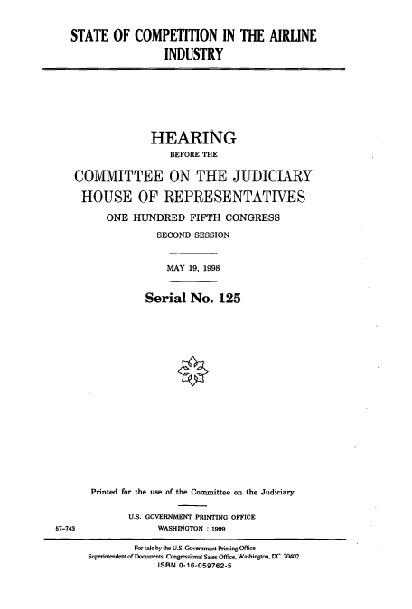 handle is hein.cbhear/cbhearings8213 and id is 1 raw text is: STATE OF COMPETITION IN THE AIRLINE
INDUSTRY

HEARING
BEFORE THE
COMMITTEE ON THE JUDICIARY
HOUSE OF REPRESENTATIVES
ONE HUNDRED FIFTH CONGRESS
SECOND SESSION
MAY 19, 1998
Serial No. 125
Printed for the use of the Committee on the Judiciary

U.S. GOVERNMENT PRINTING OFFICE
WASHINGTON : 1999

57-743

For sale by the U.S. Government Printing Office
Superintendent of Documents, Congmssional Sales Office, Washington, DC 20402
ISBN 0-16-059762-5


