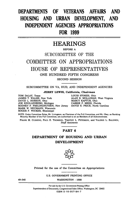 handle is hein.cbhear/cbhearings8278 and id is 1 raw text is: DEPARTMENTS OF VETERANS AFFAIRS AND
HOUSING AND URBAN DEVELOPMENT, AND
INDEPENDENT AGENCIES APPROPRIATIONS
FOR 1999
HEARINGS
BEFORE A
SUBCOMMITTEE OF THE
COMMITTEE ON APPROPRIATIONS
HOUSE OF REPRESENTATIVES
ONE HUNDRED FIFTH CONGRESS
SECOND SESSION
SUBCOMMITTEE ON VA, HUD, AND INDEPENDENT AGENCIES
JERRY LEWIS, California, Chairman
TOM DELAY, Texas                 LOUIS STOKES, Ohio
JAMES T. WALSH, New York         ALAN B. MOLLOHAN, West Virginia
DAVID L. HOBSON, Ohio            MARCY KAPTUR, Ohio
JOE KNOLLENBERG, Michigan        CARRIE P. MEEK, Florida
RODNEY P. FRELINGHUYSEN, New Jersey DAVID E. PRICE, North Carolina
MARK W. NEUMANN, Wisconsin
ROGER F. WICKER, Mississippi
NOTE: Under Committee Rules, Mr. Livingston, as Chairman of the Full Committee, and Mr. Obey, as Ranking
Minority Member of the Full Committee, are authorized to sit as Members of all Subcommittees.
FRANK M. CUSHING, PAUL E. THOMSON, TIMOTHY L. PETERSON, and VALERIE L. BALDWIN,
Staff Assistants
PART 6
DEPARTMENT OF HOUSING AND URBAN
DEVELOPMENT
Printed for the use of the Committee on Appropriations
U.S. GOVERNMENT PRINTING OFFICE
49-345                  WASHINGTON : 1998
For sale by the U.S. Government Printing Office
Superintendent of Documents, Congressional Sales Office, Washington, DC 20402
ISBN 0-16-057184-7


