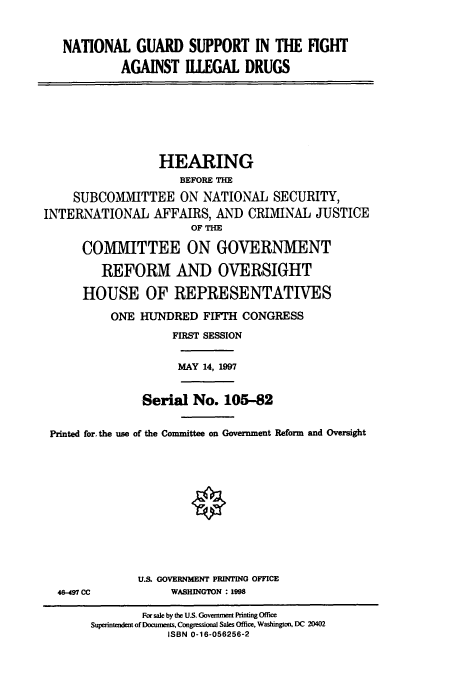 handle is hein.cbhear/cbhearings8296 and id is 1 raw text is: NATIONAL GUARD SUPPORT IN THE FIGHT
AGAINST ILLEGAL DRUGS

HEARING
BEFORE THE
SUBCOMMITTEE ON NATIONAL SECURITY,
INTERNATIONAL AFFAIRS, AND CRIMINAL JUSTICE
OF THE
COMMITTEE ON GOVERNMENT
REFORM AND OVERSIGHT
HOUSE OF REPRESENTATIVES
ONE HUNDRED FIFTH CONGRESS
FIRST SESSION

MAY 14, 1997

Serial No. 105-82
Printed for. the use of the Committee on Government Reform and Oversight

46-497 CC

U.S. GOVERNMENT PRINTING OFFICE
WASHINGTON : 1998

For sale by the U.S. Government Printing Office
Supenntendent of Documents, Congessional Sales Office, Washington, DC 20402
ISBN 0-16-056256-2


