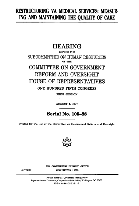 handle is hein.cbhear/cbhearings8331 and id is 1 raw text is: RESTRUCTURING VA MEDICAL SERVICES: MEASUR-
ING AND MAINTAINING THE QUALITY OF CARE

HEARING
BEFORE THE
SUBCOMMITTEE ON HUMAN RESOURCES
OF THE
COMMITTEE ON GOVERNMENT
REFORM AND OVERSIGHT
HOUSE OF REPRESENTATIVES
ONE HUNDRED FIFTH CONGRESS
FIRST SESSION
AUGUST 4, 1997
Serial No. 105-88
Printed for the use of the Committee on Government Reform and Oversight

46-778 CC

U.S. GOVERNMENT PRINTING OFFICE
WASHINGTON : 1998

For sale by the U.S. Government Printing Office
Superintendent of Documents, Congressional Sales Office, Washington, DC 20402
ISBN 0-16-056331-3


