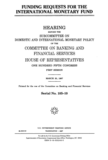 handle is hein.cbhear/cbhearings8344 and id is 1 raw text is: FUNDING REQUESTS FOR THE
INTERNATIONAL MONETARY FUND

DOMESTIC AND

HEARING
BEFORE THE
SUBCOMMITTEE ON
INTERNATIONAL MONETARY POLICY
OF THE

COMMITTEE ON BANKING AND
FINANCIAL SERVICES
HOUSE OF REPRESENTATIVES
ONE HUNDRED FIFTH CONGRESS
FIRST SESSION
MARCH 20, 1997
Printed for the use of the Committee on Banking and Financial Services
Serial No. 105-10

38-918 CC

U.S. GOVERNMENT PRINTING OFFICE
WASHINGTON : 1997

For sale by the U.S. Government Printing Office
Superintendent of Documents, Congressional Sales Office, Washington, DC 20402
ISBN 0-16-055240-0


