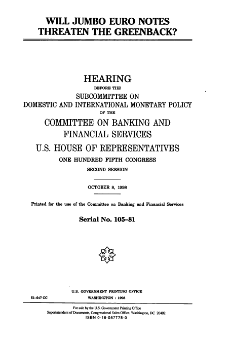 handle is hein.cbhear/cbhearings8375 and id is 1 raw text is: WILL JUMBO EURO NOTES
THREATEN THE GREENBACK?

HEARING
BEFORE THE
SUBCOMMITTEE ON
DOMESTIC AND INTERNATIONAL MONETARY POLICY
OF THE
COMMITTEE ON BANKING AND
FINANCIAL SERVICES
U.S. HOUSE OF REPRESENTATIVES
ONE HUNDRED FIFTH CONGRESS
SECOND SESSION
OCTOBER 8, 1998
Printed for the use of the Committee on Banking and Financial Services
Serial No. 105-81

51-647 CC

U.S. GOVERNMENT PRINTING OFFICE
WASHINGTON : 1998

For sale by the U.S. Government Printing Office
Superintendent of Documents, Congressional Sales Office, Washington, DC 20402
ISBN 0-16-057778-0


