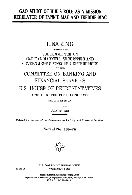 handle is hein.cbhear/cbhearings8382 and id is 1 raw text is: GAO STUDY OF HUD'S ROLE AS A MISSION
REGULATOR OF FANNIE MAE AND FREDDIE MAC

HEARING
BEFORE THE
SUBCOMMITTEE ON
CAPITAL MARKETS, SECURITIES AND
GOVERNMENT SPONSORED ENTERPRISES
OF THE
COMMITTEE ON BANKING AND
FINANCIAL SERVICES
U.S. HOUSE OF REPRESENTATIVES
ONE HUNDRED FIFTH CONGRESS
SECOND SESSION
JULY 30, 1998
Printed for the use of the Committee on Banking and Financial Services
Serial No. 105-74
U.S. COVERNMENT PRINTING OFFICE

50-283 CC

WASHINGTON : 1998

For sale by the U.S. Government Printing Office
Superintendent of Documents, Congressional Sales Office, Washington, DC 20402
ISBN 0-16-057686-5


