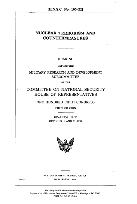 handle is hein.cbhear/cbhearings8398 and id is 1 raw text is: [H.N.S.C. No. 105-22]

NUCLEAR TERRORISM AND
COUNTERMEASURES
HEARING
BEFORE THE
MILITARY RESEARCH AND DEVELOPMENT
SUBCOMMITTEE
OF THE
COMMITTEE ON NATIONAL SECURITY
HOUSE OF REPRESENTATIVES

ONE HUNDRED FIFTH CONGRESS
FIRST SESSION
HEARINGS HELD
OCTOBER 1 AND 2, 1997

U.S. GOVERNMENT PRINTING OFFICE
WASHINGTON : 1998

For sale by the U.S. Government Printing Office
Superintendent of Documents, Congressional Sales Office, Washington, DC 20402
ISBN 0-16-056199-X

46-233


