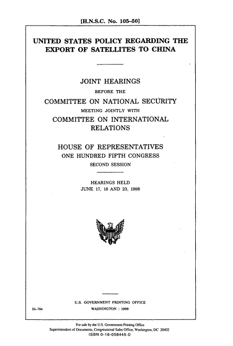 handle is hein.cbhear/cbhearings8400 and id is 1 raw text is: [H.N.S.C. No. 105-50]
UNITED STATES POLICY REGARDING THE
EXPORT OF SATELLITES TO CHINA
JOINT HEARINGS
BEFORE THE
COMMITTEE ON NATIONAL SECURITY
MEETING JOINTLY WITH
COMMITTEE ON INTERNATIONAL
RELATIONS
HOUSE OF REPRESENTATIVES
ONE HUNDRED FIFTH CONGRESS
SECOND SESSION
HEARINGS HELD
JUNE 17, 18 AND 23, 1998

U.S. GOVERNMENT PRINTING OFFICE
WASHINGTON : 1999

55-784

For sale by the U.S. Government Printing Office
Superintendent of Documents, Congressional Sales Office, Washington, DC 20402
ISBN 0-16-058445-0


