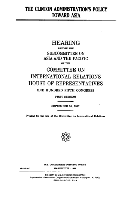 handle is hein.cbhear/cbhearings8432 and id is 1 raw text is: THE CLINTON ADMINISTRATION'S POLICY
TOWARD ASIA

HEARING
BEFORE THE
SUBCOMMITTEE ON
ASIA AND THE PACIFIC
OF THE
COMMITTEE ON
INTERNATIONAL RELATIONS
HOUSE OF REPRESENTATIVES
ONE HUNDRED FIFTH CONGRESS
FIRST SESSION
SEPTEMBER 30, 1997
Printed for the use of the Committee on International Relations

U.S. GOVERNMENT PRINTING OFFICE
WASHINGTON : 1998

46-254 CC

For sale by the U.S. Government Printing Office
Superintendent of Documents, Congressional Sales Office, Washington, DC 20402
ISBN 0-16-056123-X


