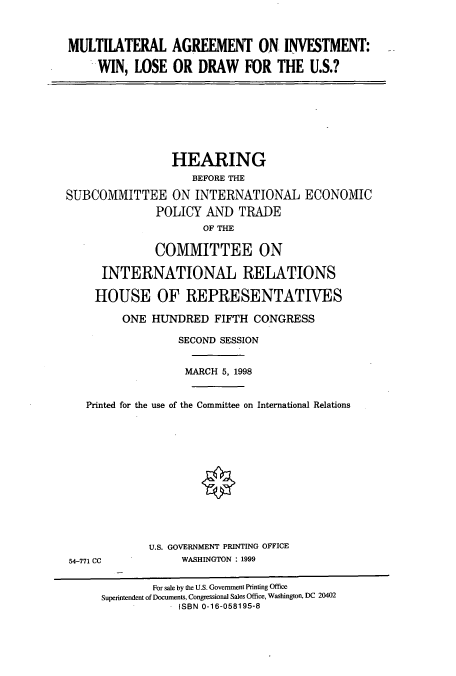handle is hein.cbhear/cbhearings8486 and id is 1 raw text is: MULTILATERAL AGREEMENT ON INVESTMENT:
WIN, LOSE OR DRAW FOR THE U.S.?

HEARING
BEFORE THE
SUBCOMMITTEE ON INTERNATIONAL ECONOMIC
POLICY AND TRADE
OF THE
COMMITTEE ON
INTERNATIONAL RELATIONS
HOUSE OF REPRESENTATIVES
ONE HUNDRED FIFTH CONGRESS
SECOND SESSION
MARCH 5, 1998
Printed for the use of the Committee on International Relations

U.S. GOVERNMENT PRINTING OFFICE
WASHINGTON : 1999

54-771 CC

For sale by the U.S. Government Printing Office
Superintendent of Documents, Congressional Sales Office, Washington, DC 20402
ISBN 0-16-058195-8


