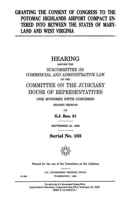 handle is hein.cbhear/cbhearings8551 and id is 1 raw text is: GRANTING THE CONSENT OF CONGRESS TO THE
POTOMAC HIGHLANDS AIRPORT COMPACT EN-
TERED INTO BETWEEN THE STATES OF MARY-
LAND AND WEST VIRGINIA
HEARING
BEFORE THE
SUBCOMIMITTEE ON
COMMERCIAL AND ADMINISTRATIVE LAW
OF THE
COMMITTEE ON THE JUDICIARY
HOUSE OF REPRESENTATIVES
ONE HUNDRED FIFTH CONGRESS
SECOND SESSION
ON
S.J. Res. 51
SEPTEMBER 25, 1998
Serial No. 103
Printed for the use of the Committee on the Judiciary
U.S. GOVERNMENT PRINTING OFFICE
57-593             WASHINGTON : 1999
For sale by the US. Government Printing Office
Superintendent of Documents, Congressional Sales Office, Washington, DC 20402
ISBN 0-16-059375-1


