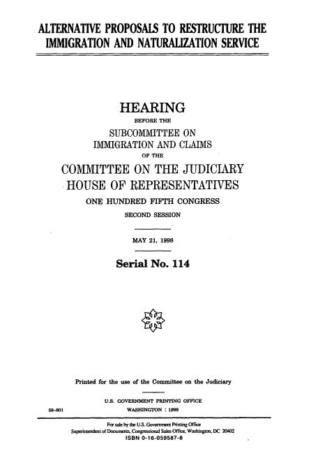 handle is hein.cbhear/cbhearings8560 and id is 1 raw text is: ALTERNATIVE PROPOSALS TO RESTRUCTURE THE
IMMIGRATION AND NATURALIZATION SERVICE

HEARING
BEFORE THE
SUBCOMMITTEE ON
IMMIGRATION AND CLAIMS
OF THE
COMMITTEE ON THE JUDICIARY
HOUSE OF REPRESENTATIVES
ONE HUNDRED FIFTH CONGRESS
SECOND SESSION

MAY 21, 1998

58-401

Serial No. 114
Printed for the use of the Committee on the Judiciary
U.S. GOVERNMENT PRINTING OFFICE
WASHINGTON : 1999

For sale by the US. Governent Printing Office
Superintendent of Docunents. Congressional Sales Office, Washington, DC 20402
ISBN 0-16-059587-8


