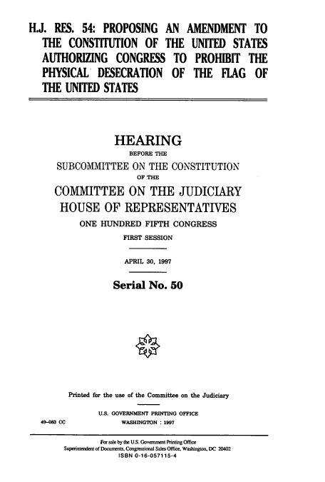 handle is hein.cbhear/cbhearings8628 and id is 1 raw text is: H.J. RES. 54: PROPOSING AN AMENDMENT TO
THE CONSTITUTION OF THE UNITED STATES
AUTHORIZING CONGRESS TO PROHIBIT THE
PHYSICAL DESECRATION OF THE FLAG OF
THE UNITED STATES

HEARING
BEFORE THE
SUBCOMMITTEE ON THE CONSTITUTION
OF THE
COMMITTEE ON THE JUDICIARY
HOUSE OF REPRESENTATIVES
ONE HUNDRED FIFTH CONGRESS
FIRST SESSION
APRIL 30, 1997
Serial No. 50
Printed for the use of the Committee on the Judiciary

49-083 CC

U.S. GOVERNMENT PRINTING OFFICE
WASHINGTON : 1997

For sale by the U.S. Government Printing Office
Superintendent of Documents, Congressional Sales Office, Washington, DC 20402
ISBN 0-16-057115-4


