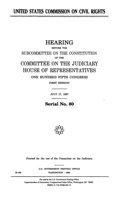 handle is hein.cbhear/cbhearings8653 and id is 1 raw text is: UNITED STATES COMMISSION ON CML RIGHTS

HEARING
BEFORE THE
SUBCOMMITTEE ON THE CONSTITUTION
OF THE
COMMITTEE ON THE JUDICIARY
HOUSE OF REPRESENTATIVES
ONE HUNDRED FIFTH CONGRESS
FIRST SESSION
JULY 17, 1997
Serial No. 80
Printed for the use of the Committee on the Judiciary

U.S. GOVERNMENT PRINTING OFFICE
WASHINGTON : 1999

56-483

For sale by the U.S. Govenmment Printing Office
Superintendent of Documents, Congressional Sales Office, Washington, DC 20402
ISBN 0-16-058440-X



