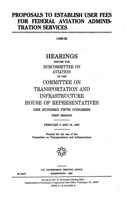 handle is hein.cbhear/cbhearings8678 and id is 1 raw text is: PROPOSALS TO ESTABLISH USER FEES
FOR FEDERAL AVIATION ADMINIS-
TRATION SERVICES
(105-2)
HEARINGS
BEFORE THE
SUBCOMMITTEE ON
AVIATION
OF THE
COMMITTEE ON
TRANSPORTATION AND
INFRASTRUCTURE
HOUSE OF REPRESENTATIVES
ONE HUNDRED FIFTH CONGRESS
FIRST SESSION
FEBRUARY 5 AND 13, 1997
Printed for the use of the
Committee on Transportation and Infrastructure
U.S. GOVERNMENT PRINTING OFFICE
38-434CC            WASHINGTON : 1997
For sale by the U.S. Government Printing Office
Superintendent of Documents, Congressional Sales Office, Washington, DC 20402
ISBN 0-16-054356-8


