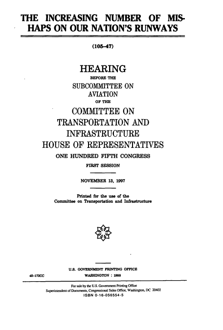 handle is hein.cbhear/cbhearings8688 and id is 1 raw text is: THE INCREASING NUMBER OF MIS-
HAPS ON OUR NATION'S RUNWAYS
(105-47)
HEARING
BEFORE THE
SUBCOMMITTEE ON
AVIATION
OF THE
CO1IMITTEE ON
TRANSPORTATION AND
INFRASTRUCTURE
HOUSE OF REPRESENTATIVES
ONE HUNDRED FIFTH CONGRESS
FIRST SESSION
NOVEMBER 13, 1997
Printed for the use of the
Committee on Transportation and Infrastructure
U.S. GOVERNMENT PRINTING OFFICE
45-172CC             WASHINGTON : n98
For sale by the U.S. Government Printing Office
Superintendent of Documents, Congressional Sales Office, Washington, DC 20402
ISBN 0-16-056554-5


