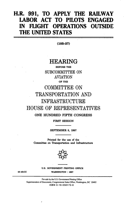 handle is hein.cbhear/cbhearings8691 and id is 1 raw text is: H.R. 991, TO
LABOR ACT
IN FUGHT
THE UNITED

APPLY THE
TO PILOTS
OPERATIONS
STATES

RAILWAY
ENGAGED
OUTSIDE

(105-37)

HEARING
BEFORE THE
SUBCOMMITTEE ON
AVIATION
OF THE
COMIVIITTEE ON
TRANSPORTATION AND
INFRASTRUCTURE
HOUSE OF REPRESENTATIVES
ONE HUNDRED FIFTH CONGRESS
FIRST SESSION
SEPTEMBER 9, 1997
Printed for the use of the
Committee on Transportation and Infrastructure

U.S. GOVERNMENT PRINTING OFFICE
WASHINGTON : 1997

43-451CC

For sale by the U.S. Government Printing Office
Superintendent of Documents, Congressional Sales Office, Washington, DC 20402
ISBN 0-16-056173-6


